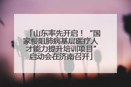 山东率先开启！“国家慢阻肺病基层医疗人才能力提升培训项目”启动会在济南召开