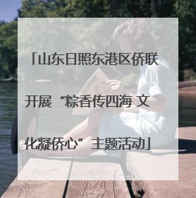 山东日照东港区侨联开展“粽香传四海 文化凝侨心”主题活动