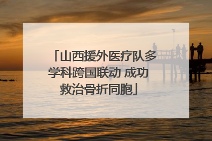 山西援外医疗队多学科跨国联动 成功救治骨折同胞