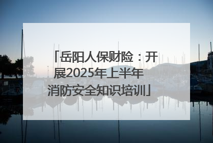 岳阳人保财险：开展2025年上半年消防安全知识培训