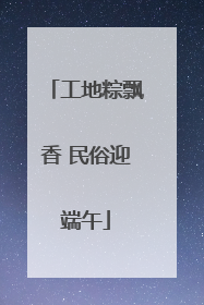 工地粽飘香 民俗迎端午
