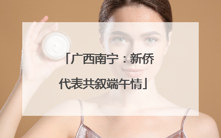 广西南宁：新侨代表共叙端午情