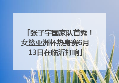 张子宇国家队首秀！女篮亚洲杯热身赛6月13日在临沂打响