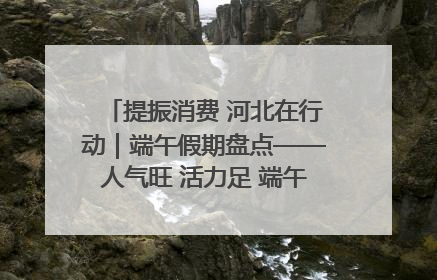 提振消费 河北在行动｜端午假期盘点——人气旺 活力足 端午经济“热浪”迭起