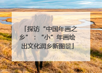 探访“中国年画之乡”：“小”年画绘出文化润乡新图景