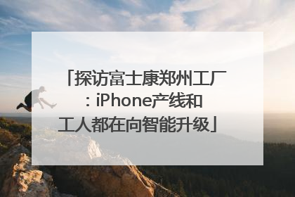 探访富士康郑州工厂：iPhone产线和工人都在向智能升级