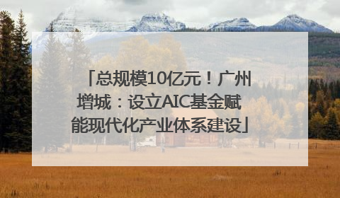总规模10亿元！广州增城：设立AIC基金赋能现代化产业体系建设
