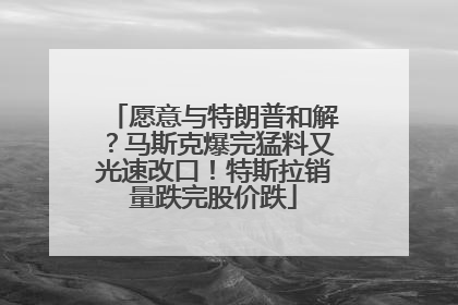 愿意与特朗普和解？马斯克爆完猛料又光速改口！特斯拉销量跌完股价跌