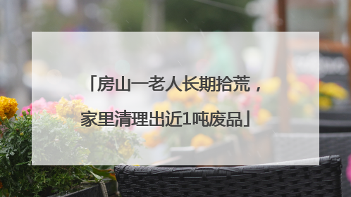 房山一老人长期拾荒，家里清理出近1吨废品