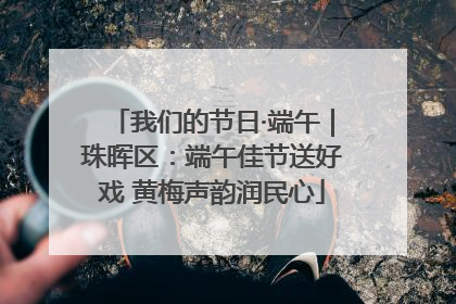 我们的节日·端午｜珠晖区：端午佳节送好戏 黄梅声韵润民心