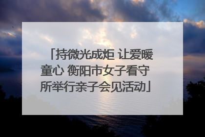 持微光成炬 让爱暖童心 衡阳市女子看守所举行亲子会见活动