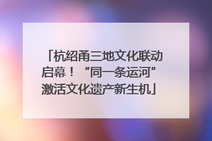 杭绍甬三地文化联动启幕！“同一条运河”激活文化遗产新生机