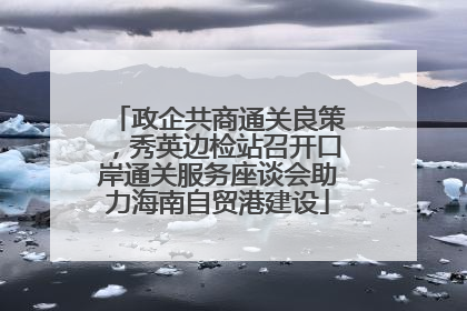 政企共商通关良策，秀英边检站召开口岸通关服务座谈会助力海南自贸港建设