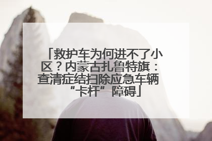 救护车为何进不了小区？内蒙古扎鲁特旗：查清症结扫除应急车辆“卡杆”障碍