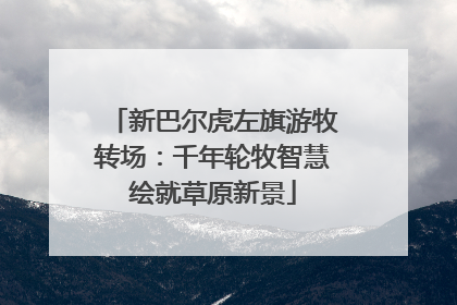 新巴尔虎左旗游牧转场：千年轮牧智慧绘就草原新景