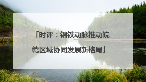 时评：钢铁动脉推动皖赣区域协同发展新格局