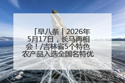 早八条丨2026年5月17日，长马再相会！/吉林省5个特色农产品入选全国名特优新农产品名录