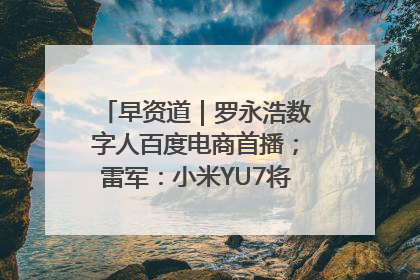 早资道｜罗永浩数字人百度电商首播；雷军：小米YU7将于6月底发布