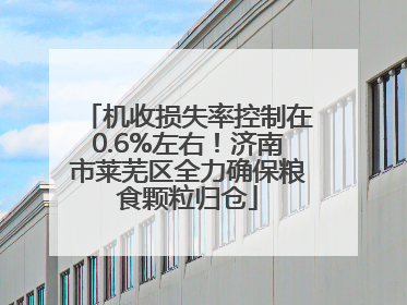 机收损失率控制在0.6%左右！济南市莱芜区全力确保粮食颗粒归仓