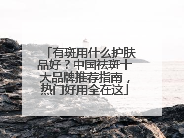 有斑用什么护肤品好？中国祛斑十大品牌推荐指南，热门好用全在这