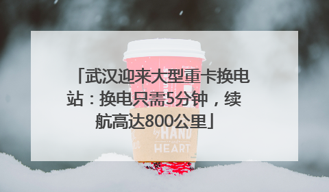 武汉迎来大型重卡换电站：换电只需5分钟，续航高达800公里