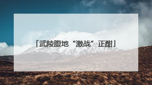 武陵腹地“激战”正酣
