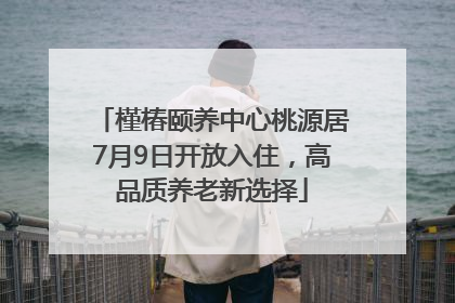 槿椿颐养中心桃源居7月9日开放入住，高品质养老新选择