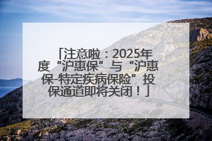 注意啦：2025年度“沪惠保”与“沪惠保-特定疾病保险”投保通道即将关闭！