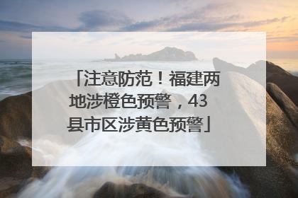 注意防范！福建两地涉橙色预警，43县市区涉黄色预警