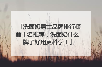 洗面奶男士品牌排行榜前十名推荐，洗面奶什么牌子好用更科学！