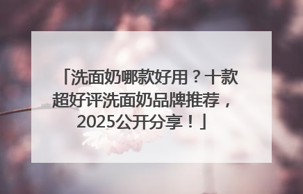洗面奶哪款好用？十款超好评洗面奶品牌推荐，2025公开分享！