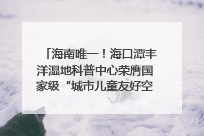 海南唯一！海口潭丰洋湿地科普中心荣膺国家级“城市儿童友好空间建设园区”称号