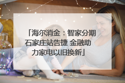 海尔消金：智家分期石家庄站告捷 金融助力家电以旧换新