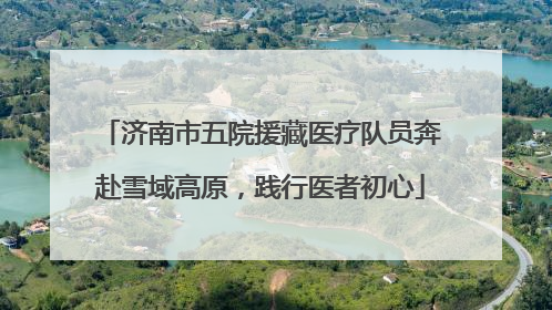 济南市五院援藏医疗队员奔赴雪域高原，践行医者初心