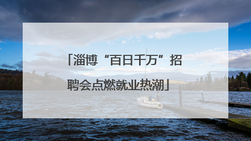 淄博“百日千万”招聘会点燃就业热潮