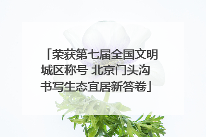 荣获第七届全国文明城区称号 北京门头沟书写生态宜居新答卷