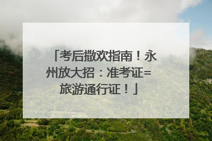 考后撒欢指南！永州放大招：准考证=旅游通行证！