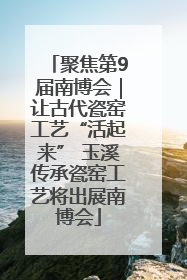 聚焦第9届南博会｜让古代瓷窑工艺“活起来” 玉溪传承瓷窑工艺将出展南博会