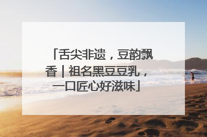 舌尖非遗，豆韵飘香｜祖名黑豆豆乳，一口匠心好滋味