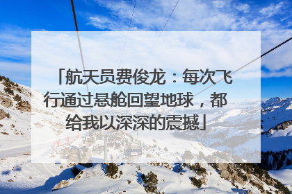 航天员费俊龙：每次飞行通过悬舱回望地球，都给我以深深的震撼