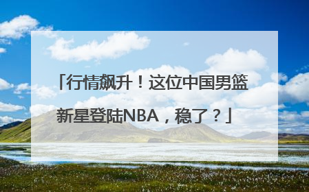 行情飙升！这位中国男篮新星登陆NBA，稳了？