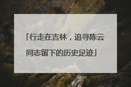行走在吉林，追寻陈云同志留下的历史足迹