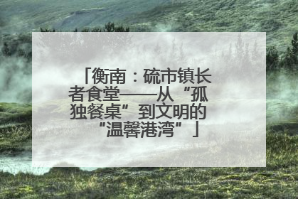 衡南：硫市镇长者食堂——从“孤独餐桌”到文明的“温馨港湾”