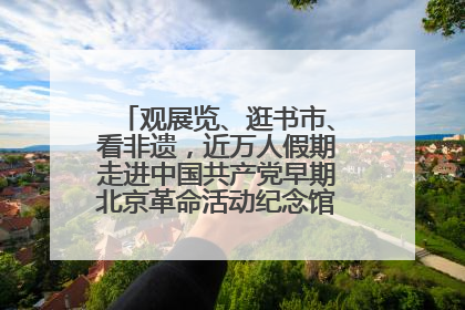 观展览、逛书市、看非遗，近万人假期走进中国共产党早期北京革命活动纪念馆解锁参观新体验