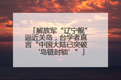 解放军“辽宁舰”逼近关岛，台学者直言“中国大陆已突破‘岛链封锁’”