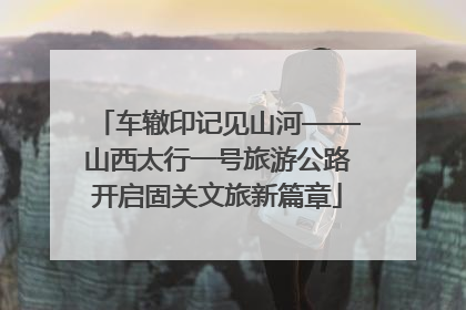 车辙印记见山河——山西太行一号旅游公路开启固关文旅新篇章