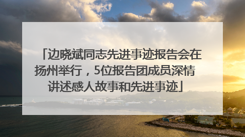 边晓斌同志先进事迹报告会在扬州举行，5位报告团成员深情讲述感人故事和先进事迹