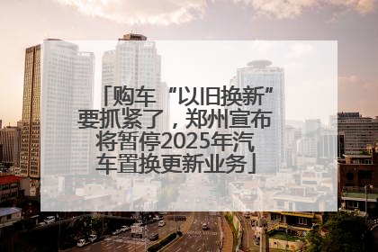 购车“以旧换新”要抓紧了，郑州宣布将暂停2025年汽车置换更新业务