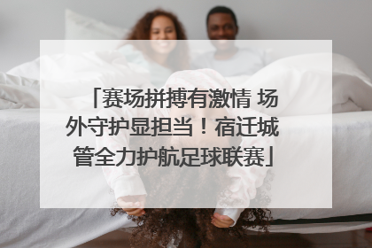 赛场拼搏有激情 场外守护显担当！宿迁城管全力护航足球联赛