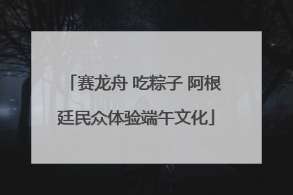 赛龙舟 吃粽子 阿根廷民众体验端午文化